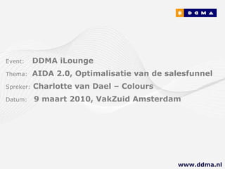 Event:   DDMA iLounge  Thema:  AIDA 2.0, Optimalisatie van de salesfunnel Spreker:   Charlotte van Dael – Colours Datum:  9 maart 2010, VakZuid Amsterdam www.ddma.nl  