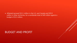 BUDGET AND PROFIT
 Whiplash grossed $13.1 million in the U.S. and Canada and $35.9
million in other territories, for a worldwide total of $49 million against a
budget of $3.3 million.
 