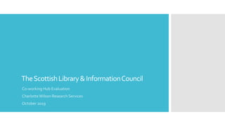 TheScottishLibrary&InformationCouncil
Co-working Hub Evaluation
Charlotte Wilson Research Services
October 2019
 