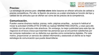 Precios:
La estrategia de precios para charlote store debe basarse en ofrecer artículos de calidad a
precios competitivos. Por ello, la fijación de precios va a estar orientada en función del tipo y
calidad de los artículos que se ofertan así como de los precios de la competencia.
Comunicación.
Pueden usarse diversos medios: prensa, radio, páginas amarillas... aunque lo habitual al
iniciar la actividad CHARLOTTE STORE es realizar MARKETING DIGITAL y crear para ello
un folleto con los artículos más atractivos. Sin embargo, la mejor publicidad para este tipo de
negocios es el boca a boca que trasmiten las personas que se encuentran satisfechas por
las compras realizadas o en su defectos sus aportes como comentarios digitales. Por este
motivo, proporcionar un servicio de calidad informando y asesorado al cliente es la mejor
estrategia de comunicación que puede desarrollarse.
 