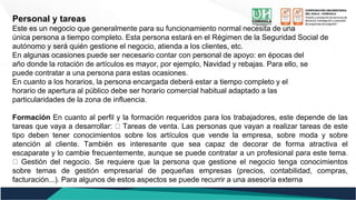 Personal y tareas
Este es un negocio que generalmente para su funcionamiento normal necesita de una
única persona a tiempo completo. Esta persona estará en el Régimen de la Seguridad Social de
autónomo y será quién gestione el negocio, atienda a los clientes, etc.
En algunas ocasiones puede ser necesario contar con personal de apoyo: en épocas del
año donde la rotación de artículos es mayor, por ejemplo, Navidad y rebajas. Para ello, se
puede contratar a una persona para estas ocasiones.
En cuanto a los horarios, la persona encargada deberá estar a tiempo completo y el
horario de apertura al público debe ser horario comercial habitual adaptado a las
particularidades de la zona de influencia.
Formación En cuanto al perfil y la formación requeridos para los trabajadores, este depende de las
tareas que vaya a desarrollar: Tareas de venta. Las personas que vayan a realizar tareas de este
tipo deben tener conocimientos sobre los artículos que vende la empresa, sobre moda y sobre
atención al cliente. También es interesante que sea capaz de decorar de forma atractiva el
escaparate y lo cambie frecuentemente, aunque se puede contratar a un profesional para este tema.
Gestión del negocio. Se requiere que la persona que gestione el negocio tenga conocimientos
sobre temas de gestión empresarial de pequeñas empresas (precios, contabilidad, compras,
facturación...). Para algunos de estos aspectos se puede recurrir a una asesoría externa
 
