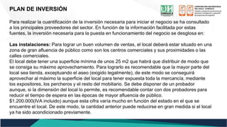 PLAN DE INVERSIÓN
Para realizar la cuantificación de la inversión necesaria para iniciar el negocio se ha consultado
a los principales proveedores del sector. En función de la información facilitada por estas
fuentes, la inversión necesaria para la puesta en funcionamiento del negocio se desglosa en:
Las instalaciones: Para lograr un buen volumen de ventas, el local deberá estar situado en una
zona de gran afluencia de público como son los centros comerciales y sus proximidades o las
calles comerciales.
El local debe tener una superficie mínima de unos 25 m2 que habrá que distribuir de modo que
se consiga su máximo aprovechamiento. Para lograrlo es recomendable que la mayor parte del
local sea tienda, exceptuando el aseo (exigido legalmente), de este modo se conseguirá
aprovechar al máximo la superficie del local para tener expuesta toda la mercancía, mediante
los expositores, los percheros y el resto del mobiliario. Se debe disponer de un probador
aunque, si la dimensión del local lo permite, es recomendable contar con dos probadores para
reducir el tiempo de espera en las épocas de mayor afluencia de público.
$1.200.000(IVA incluido) aunque esta cifra varía mucho en función del estado en el que se
encuentre el local. De este modo, la cantidad anterior puede reducirse en gran medida si el local
ya ha sido acondicionado previamente.
 
