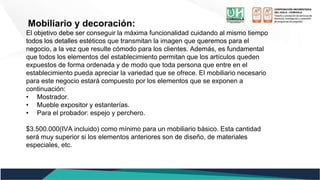 Mobiliario y decoración:
El objetivo debe ser conseguir la máxima funcionalidad cuidando al mismo tiempo
todos los detalles estéticos que transmitan la imagen que queremos para el
negocio, a la vez que resulte cómodo para los clientes. Además, es fundamental
que todos los elementos del establecimiento permitan que los artículos queden
expuestos de forma ordenada y de modo que toda persona que entre en el
establecimiento pueda apreciar la variedad que se ofrece. El mobiliario necesario
para este negocio estará compuesto por los elementos que se exponen a
continuación:
• Mostrador.
• Mueble expositor y estanterías.
• Para el probador: espejo y perchero.
$3.500.000(IVA incluido) como mínimo para un mobiliario básico. Esta cantidad
será muy superior si los elementos anteriores son de diseño, de materiales
especiales, etc.
 