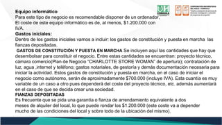 Equipo informático
Para este tipo de negocio es recomendable disponer de un ordenador,
El coste de este equipo informático es de, al menos, $1.200.000 con
IVA.
Gastos iniciales:
Dentro de los gastos iniciales vamos a incluir: los gastos de constitución y puesta en marcha las
fianzas depositadas.
GASTOS DE CONSTITUCIÓN Y PUESTA EN MARCHA Se incluyen aquí las cantidades que hay que
desembolsar para constituir el negocio. Entre estas cantidades se encuentran: proyecto técnico,
cámara comercio(Plan de Negocio “CHARLOTTE STORE WOMAN” de apertura); contratación de
luz, agua ,internet y teléfono; gastos notariales, de gestoría y demás documentación necesaria para
iniciar la actividad. Estos gastos de constitución y puesta en marcha, en el caso de iniciar el
negocio como autónomo, serán de aproximadamente $700.000 (incluye IVA). Esta cuantía es muy
variable de un caso a otro pues dependerá del coste del proyecto técnico, etc. además aumentará
en el caso de que se decida crear una sociedad.
FIANZAS DEPOSITADAS
Es frecuente que se pida una garantía o fianza de arrendamiento equivalente a dos
meses de alquiler del local, lo que puede rondar los $1.200.000 (este coste va a depender
mucho de las condiciones del local y sobre todo de la ubicación del mismo).
 