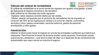 Cálculo del umbral de rentabilidad
El umbral de rentabilidad es el punto donde los ingresos son iguales a los gastos, a partir
de este punto el negocio comienza a dar beneficio.
Este umbral se ha calculado del modo siguiente:
Ingresos: estos ingresos vendrán dados por las ventas.
Gastos: estarán compuestos por el consumo de mercaderías (se ha supuesto un
consumo del 70% de los ingresos por ventas) y la suma de: alquiler, suministros,
servicios y otros, gastos comerciales, servicios externos, gastos de personal,
amortización y otros gastos.
FINANCIACIÓN:
Obtener el dinero para iniciar el negocio es una de las principales cuestiones que habrá que
resolverse. Para financiar la tienda de lencería existen varias opciones: financiación propia,
subvenciones, préstamos... cual será la mejor de ellas va a depender de las condiciones del
emprendedor que vaya a poner en marcha el negocio.
 