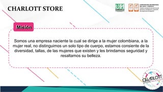 CHARLOTT STORE
Somos una empresa naciente la cual se dirige a la mujer colombiana, a la
mujer real, no distinguimos un solo tipo de cuerpo, estamos consiente de la
diversidad, tallas, de las mujeres que existen y les brindamos seguridad y
resaltamos su belleza.
Misión
Misión
 