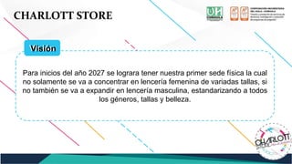 CHARLOTT STORE
Para inicios del año 2027 se lograra tener nuestra primer sede física la cual
no solamente se va a concentrar en lencería femenina de variadas tallas, si
no también se va a expandir en lencería masculina, estandarizando a todos
los géneros, tallas y belleza.
Visión
Visión
 