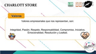 CHARLOTT STORE
Valores empresariales que nos representan, son:
Integridad, Pasión, Respeto, Responsabilidad, Compromiso, Iniciativa,
Emocionalidad, Resolución y Lealtad.
Valores
Valores
 
