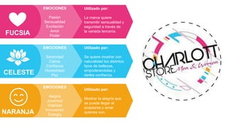 Utilizado por:
La marca quiere
transmitir sensualidad y
seguridad a través de
la variada lencería.
EMOCIONES
Pasión
Sensualidad
Excitación
Amor
Poder
FUCSIA
Utilizado por:
Se quiere mostrar con
naturalidad los distintos
tipos de bellezas,
empoderándolas y
darles confianza.
EMOCIONES
Serenidad
Calma
Confianza
Honestidad
Paz
CELESTE
Utilizado por:
Mostrar la alegría que
se puede llegar al
aceptarse y amar
quienes son.
EMOCIONES
Alegría
Juventud
Vitalidad
Innovación
Energía
NARANJA
 