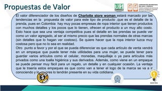 Propuestas de Valor
Propuestas de Valor
El valor diferenciador de los diseños de Charlotte store woman estará marcado por las
tendencias en la propuesta de valor para este tipo de producto ,que es el detalle de la
prenda, pues en Colombia hay muy pocas empresas de ropa interior que tienen productos
con muchos detalles y los pocos que lo tienen, ofrecen el producto a un muy alto costo.
Esto hace que sea una ventaja competitiva pues el detalle en las prendas se puede ver
como un valor agregado, al ser al mismo precio que las prendas normales de otras marcas
(sin detalles que lo hagan ver costoso). Se quiere hacer que la ropa interior luzca muy
costosa pero que no lo sea en realidad.
Otro punto a favor y por el que se pueda diferenciar es que cada artículo de venta vendrá
en un empaque que puede tener más utilidades para una mujer, se puede tener para
guardar varios artículos como el celular, monedas, maquillaje o ya para artículos más
privados como una toalla higiénica y sus derivados. Además, como viene en un empaque
se puede pensar muy fácil para un regalo, un detalle y en cualquier ocasión. La ventaja
que le traería estos empaques es que como van a tener el logo de la marca se va a ir
conociendo y la mujeres lo tendrán presente en su vida cotidiana.
 