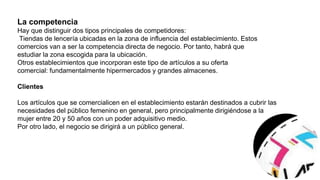 . La competencia
Hay que distinguir dos tipos principales de competidores:
Tiendas de lencería ubicadas en la zona de influencia del establecimiento. Estos
comercios van a ser la competencia directa de negocio. Por tanto, habrá que
estudiar la zona escogida para la ubicación.
Otros establecimientos que incorporan este tipo de artículos a su oferta
comercial: fundamentalmente hipermercados y grandes almacenes.
1.3. Clientes
Los artículos que se comercialicen en el establecimiento estarán destinados a cubrir las
necesidades del público femenino en general, pero principalmente dirigiéndose a la
mujer entre 20 y 50 años con un poder adquisitivo medio.
Por otro lado, el negocio se dirigirá a un público general aunque habrá que considerar
especialmente a qué segmentos de la población se quiere enfocar el negocio:
confección de gama alta, media o baja.
La competencia
Hay que distinguir dos tipos principales de competidores:
Tiendas de lencería ubicadas en la zona de influencia del establecimiento. Estos
comercios van a ser la competencia directa de negocio. Por tanto, habrá que
estudiar la zona escogida para la ubicación.
Otros establecimientos que incorporan este tipo de artículos a su oferta
comercial: fundamentalmente hipermercados y grandes almacenes.
Clientes
Los artículos que se comercialicen en el establecimiento estarán destinados a cubrir las
necesidades del público femenino en general, pero principalmente dirigiéndose a la
mujer entre 20 y 50 años con un poder adquisitivo medio.
Por otro lado, el negocio se dirigirá a un público general.
 