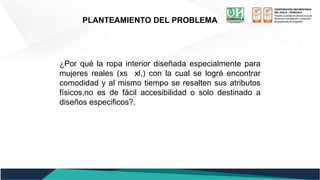 PLANTEAMIENTO DEL PROBLEMA
¿Por qué la ropa interior diseñada especialmente para
mujeres reales (xs xl,) con la cual se logré encontrar
comodidad y al mismo tiempo se resalten sus atributos
físicos,no es de fácil accesibilidad o solo destinado a
diseños especificos?.
 