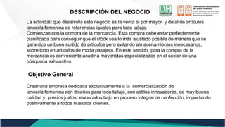 DESCRIPCIÓN DEL NEGOCIO
La actividad que desarrolla este negocio es la venta al por mayor y detal de artículos
lencería femenina de referencias iguales para todo tallaje.
Comienzan con la compra de la mercancía. Esta compra debe estar perfectamente
planificada para conseguir que el stock sea lo más ajustado posible de manera que se
garantice un buen surtido de artículos pero evitando almacenamientos innecesarios,
sobre todo en artículos de moda pasajera. En este sentido, para la compra de la
mercancía es conveniente acudir a mayoristas especializados en el sector de una
búsqueda exhaustiva.
Objetivo General
Crear una empresa dedicada exclusivamente a la comercialización de
lencería femenina con diseños para todo tallaje, con estilos innovadores, de muy buena
calidad y precios justos, elaborados bajo un proceso integral de confección, impactando
positivamente a todos nuestros clientes.
 