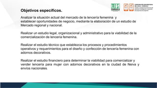 Objetivos específicos.
Analizar la situación actual del mercado de la lencería femenina y
establecer oportunidades de negocio, mediante la elaboración de un estudio de
Mercado regional y nacional.
Realizar un estudio legal, organizacional y administrativo para la viabilidad de la
comercialización de lencería femenina.
Realizar el estudio técnico que establezca los procesos y procedimientos
operativos y requerimientos para el diseño y confección de lencería femenina con
adornos decorativos.
Realizar el estudio financiero para determinar la viabilidad para comercializar y
vender lencería para mujer con adornos decorativos en la ciudad de Neiva y
envíos nacionales.
 
