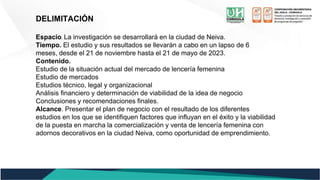 DELIMITACIÓN
Espacio. La investigación se desarrollará en la ciudad de Neiva.
Tiempo. El estudio y sus resultados se llevarán a cabo en un lapso de 6
meses, desde el 21 de noviembre hasta el 21 de mayo de 2023.
Contenido.
Estudio de la situación actual del mercado de lencería femenina
Estudio de mercados
Estudios técnico, legal y organizacional
Análisis financiero y determinación de viabilidad de la idea de negocio
Conclusiones y recomendaciones finales.
Alcance. Presentar el plan de negocio con el resultado de los diferentes
estudios en los que se identifiquen factores que influyan en el éxito y la viabilidad
de la puesta en marcha la comercialización y venta de lencería femenina con
adornos decorativos en la ciudad Neiva, como oportunidad de emprendimiento.
 