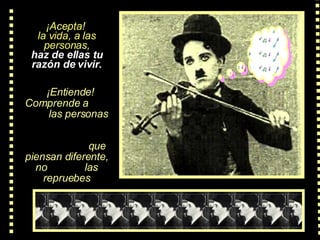 ¡Acepta!  la vida, a las personas, haz de ellas tu razón de vivir.    ¡Entiende! Comprende  a  las personas   que piensan diferente, no  las repruebes 