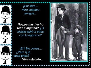 ¡ Eh! Mira... mira cu á ntos amigos... Hoy,ya  has hecho feliz a alguien?   ¿O hiciste sufrir a  otros  con tu egoísmo? ¡Eh! No corras... ¿Para qu é   tanta prisa?   Vive relajado. 