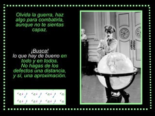 Olvida la  guerra , haz algo para combatirla, aunque no te sientas capaz. ¡Busca! lo que hay de bueno   en todo   y  en  todos. No hagas de los defectos una distancia, y s í , una aproximación . 