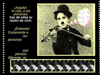 ¡Acepta!  la vida, a las personas, haz de ellas tu razón de vivir.    ¡Entiende! Comprende  a  las personas   que piensan diferente, no  las repruebes 