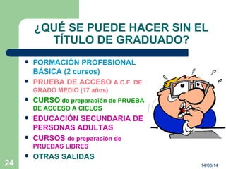 14/03/1424
¿QUÉ SE PUEDE HACER SIN EL
TÍTULO DE GRADUADO?
 FORMACIÓN PROFESIONAL
BÁSICA (2 cursos)
 PRUEBA DE ACCESO A C.F. DE
GRADO MEDIO (17 años)
 CURSO de preparación de PRUEBA
DE ACCESO A CICLOS
 EDUCACIÓN SECUNDARIA DE
PERSONAS ADULTAS
 CURSOS de preparación de
PRUEBAS LIBRES
 OTRAS SALIDAS
 