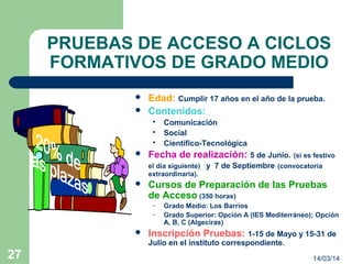 14/03/1427
PRUEBAS DE ACCESO A CICLOS
FORMATIVOS DE GRADO MEDIO
 Edad: Cumplir 17 años en el año de la prueba.
 Contenidos:
 Comunicación
 Social
 Científico-Tecnológica
 Fecha de realización: 5 de Junio. (si es festivo
el día siguiente) y 7 de Septiembre (convocatoria
extraordinaria).
 Cursos de Preparación de las Pruebas
de Acceso (350 horas)
– Grado Medio: Los Barrios
– Grado Superior: Opción A (IES Mediterráneo); Opción
A, B, C (Algeciras)
 Inscripción Pruebas: 1-15 de Mayo y 15-31 de
Julio en el instituto correspondiente.
 