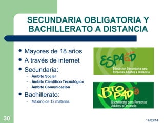 SECUNDARIA OBLIGATORIA Y
BACHILLERATO A DISTANCIA
 Mayores de 18 años
 A través de internet
 Secundaria:
– Ámbito Social
– Ámbito Científico Tecnológico
– Ámbito Comunicación
 Bachillerato:
– Máximo de 12 materias
14/03/1430
 