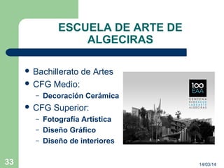 ESCUELA DE ARTE DE
ALGECIRAS
 Bachillerato de Artes
 CFG Medio:
– Decoración Cerámica
 CFG Superior:
– Fotografía Artística
– Diseño Gráfico
– Diseño de interiores
14/03/1433
 