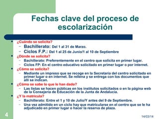 14/03/144
Fechas clave del proceso de
escolarización
 ¿Cuándo se solicita?
– Bachillerato: Del 1 al 31 de Marzo.
– Ciclos F.P.: Del 1 al 25 de Junio/1 al 10 de Septiembre
 ¿Dónde se solicita?
– Bachillerato: Preferentemente en el centro que solicita en primer lugar.
– Ciclos FP: En el centro educativo solicitado en primer lugar o por internet.
 ¿Cómo se solicita?
– Mediante un impreso que se recoge en la Secretaría del centro solicitado en
primer lugar o en internet. Se rellena y se entrega con los documentos que
allí se indican.
 ¿Cómo se sabe lo que le han dado?
– Las listas se hacen públicas en los institutos solicitados o en la página web
de la Consejería de Educación de la Junta de Andalucía.
 ¿Y la matrícula?
– Bachillerato: Entre el 1 y 10 de Julio/Y antes del 9 de Septiembre.
– Una vez admitido en un ciclo hay que matricularse en el centro que se le ha
adjudicado en primer lugar o hacer la reserva de plaza.
 