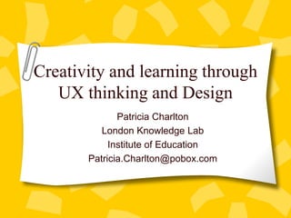 Creativity and learning through
UX thinking and Design
Patricia Charlton
London Knowledge Lab
Institute of Education
Patricia.Charlton@pobox.com
 