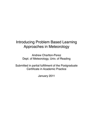 Introducing Problem Based Learning
         Approaches in Meteorology

                Andrew Charlton-Perez
         Dept. of Meteorology, Univ. of Reading

    Submitted in partial fulﬁllment of the Postgraduate
            Certiﬁcate in Academic Practice

                      January 2011





 