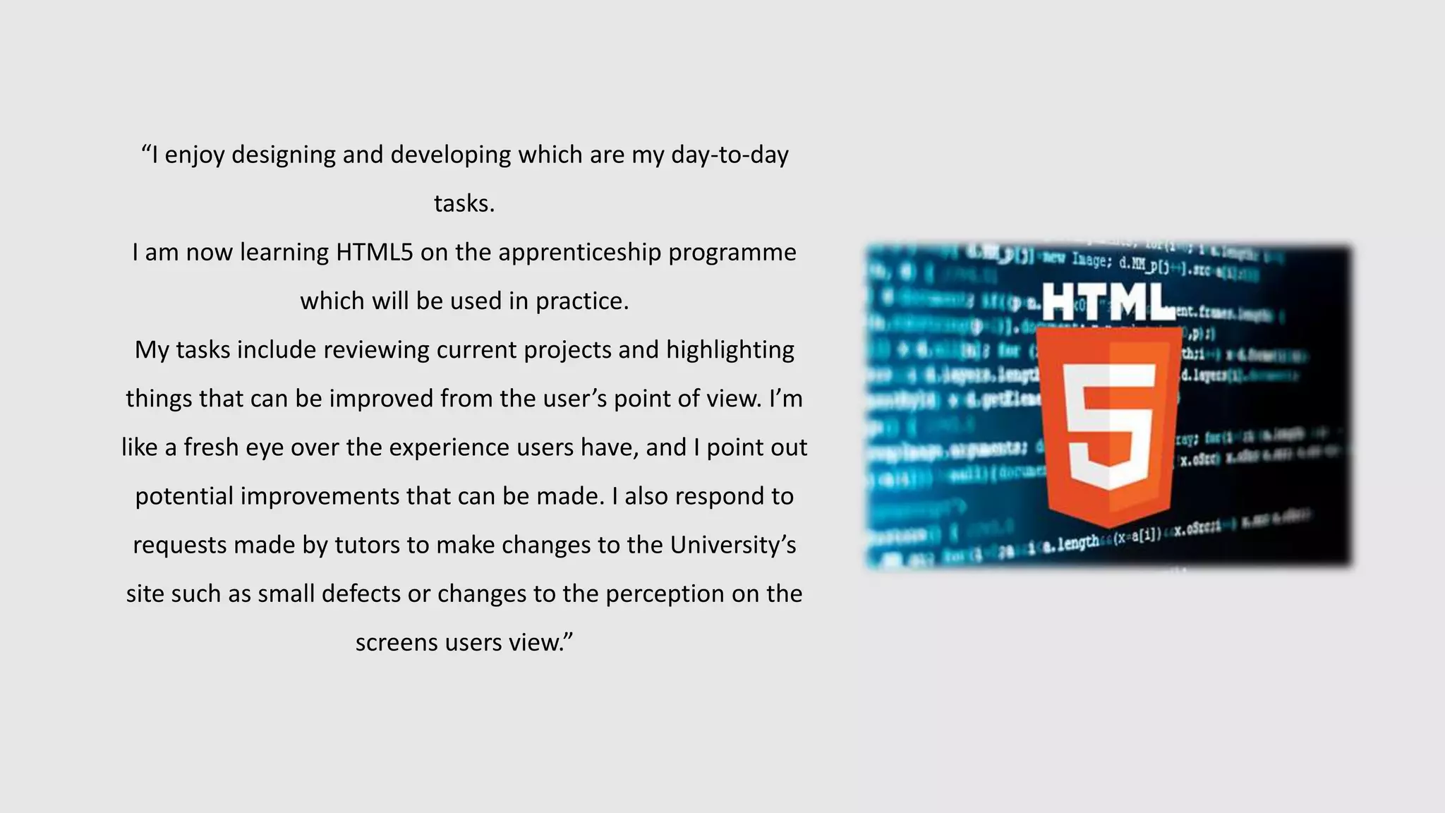 “I enjoy designing and developing which are my day-to-day
tasks.
I am now learning HTML5 on the apprenticeship programme
which will be used in practice.
My tasks include reviewing current projects and highlighting
things that can be improved from the user’s point of view. I’m
like a fresh eye over the experience users have, and I point out
potential improvements that can be made. I also respond to
requests made by tutors to make changes to the University’s
site such as small defects or changes to the perception on the
screens users view.”
 