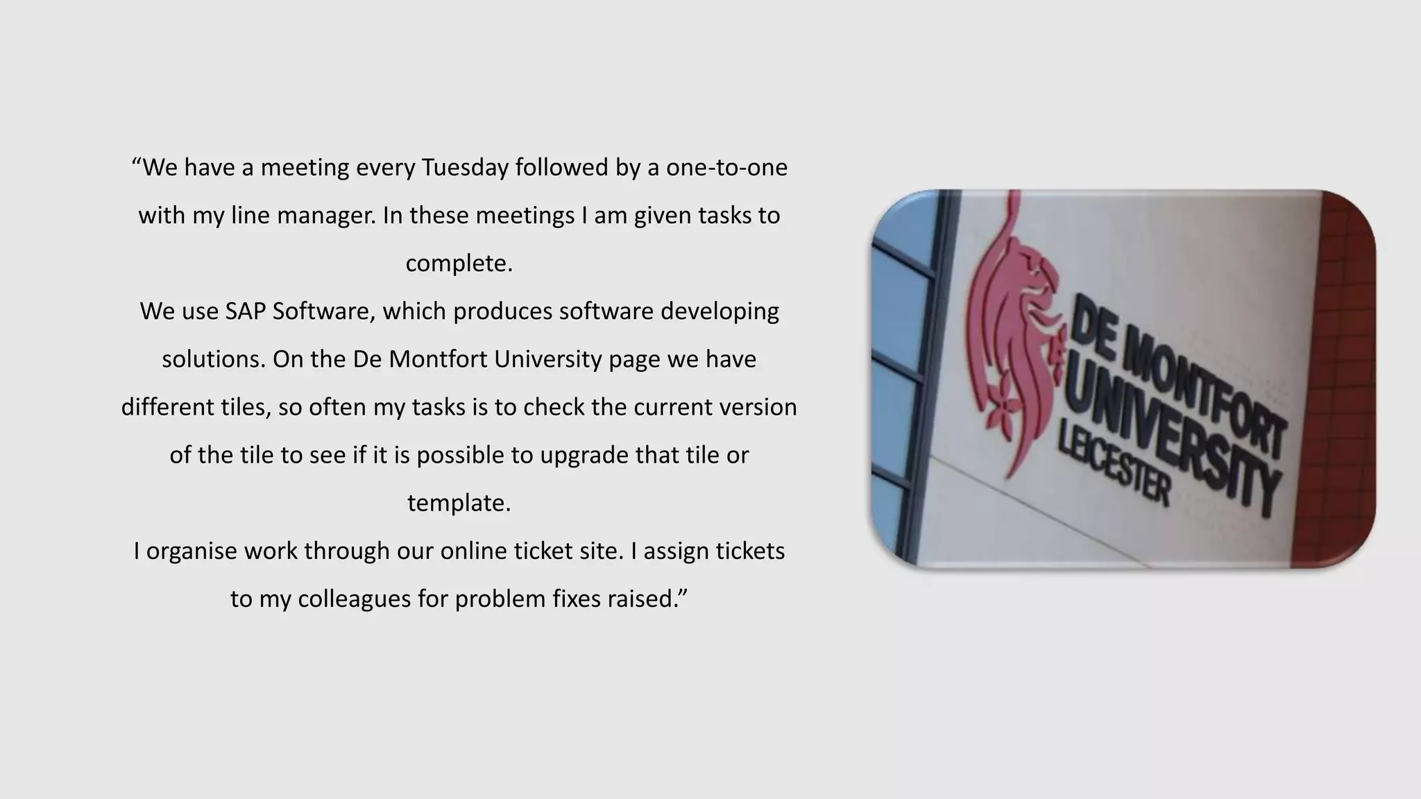 “We have a meeting every Tuesday followed by a one-to-one
with my line manager. In these meetings I am given tasks to
complete.
We use SAP Software, which produces software developing
solutions. On the De Montfort University page we have
different tiles, so often my tasks is to check the current version
of the tile to see if it is possible to upgrade that tile or
template.
I organise work through our online ticket site. I assign tickets
to my colleagues for problem fixes raised.”
 