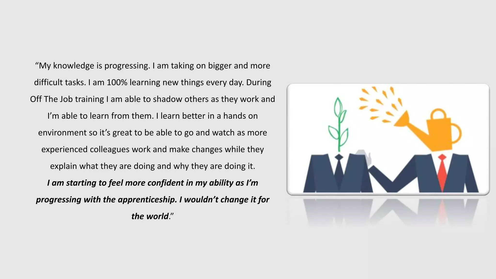 “My knowledge is progressing. I am taking on bigger and more
difficult tasks. I am 100% learning new things every day. During
Off The Job training I am able to shadow others as they work and
I’m able to learn from them. I learn better in a hands on
environment so it’s great to be able to go and watch as more
experienced colleagues work and make changes while they
explain what they are doing and why they are doing it.
I am starting to feel more confident in my ability as I’m
progressing with the apprenticeship. I wouldn’t change it for
the world.”
 