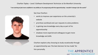 Charlton Tapley – Level 3 Software Development Technician at De Montfort University
“I am starting to feel more confident in my ability as I’m progressing with the apprenticeship. I wouldn’t change it for the world.”
See how Charlton:
• works to improve user experience on the university’s
website
• prioritises workload and user requests to solve problems
• is gaining new knowledge every day as part of his
apprenticeship
• shadows more-experienced colleagues to gain more
knowledge and skills
Charlton explains why choosing to study vocationally through
an apprenticeship was ‘the best decision he has made’ for
him personally.
 