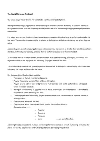 The Young Player and The Coach
Our young player has a ‘dream’. He wants to be a professional football player.
Having identified the young player as talented enough to enter the Charlton Academy, as coaches we should
recognise the dream. With our knowledge and experience we must ensure the young player has perspective to
his ambition.
It is a long term process developing talent towards our primary aim at the Academy of producing players for the
first team. Therefore the process must be structured so that coaches and players know and see where they are
going.
A secondary aim, even if our young players do not represent out first team is to develop their talent to a proficient
standard, technically and tactically, enabling them to perform at a good level of senior football.
As indicated, there is no ‘short term fix’, the environment must be hard-working, challenging, disciplined and
organised to ensure it is enjoyable and rewarding for players and coaches alike.
The ‘Charlton Way’ refers to the type of player that we like at the Academy and the philosophy that comes over
in the way that player and team play the game.
Key features of the ‘Charlton Way’ would be:
•

Taking care of the ball in control and passing.

•

Playing the passing game in / from all thirds of the pitch.

•

Players to have a broad base and proficiency in all technical skills and to perform these with speed
where necessary creativity.

•

Having an understanding of how and when to move, receiving the ball feet or space. To execute this
movement at speed with body and mind.

•

To have players with individuality, players that can dribble, run, turn and execute inventive passes to
beat opponents.

•

Play the game with spirit, fair play.

•

Play the game with a ‘desire to win that is greater than the fear of losing’.

•

Recognising that …….
o

Together

o

Everyone

o

Achieves

o

More

……on and off the field.

Achieving the above ingredients in player and team performance comes as a result of planning, evaluating (for
player and coach), progression, continuity and patience in developing the potential.

 