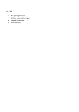 Key Points
•

Rec / passing technique.

•

Shielding / screening technique.

•

Disguise / turning skills 1 v 1.

•

Decision making.

 