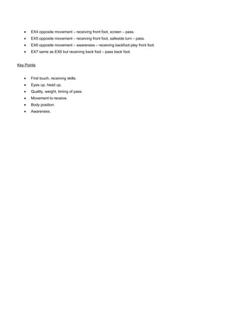 •

EX4 opposite movement – receiving front foot, screen – pass.

•

EX5 opposite movement – receiving front foot, safeside turn – pass.

•

EX6 opposite movement – awareness – receiving backfoot play front foot.

•

EX7 same as EX6 but receiving back foot – pass back foot.

Key Points
•

First touch, receiving skills.

•

Eyes up, head up.

•

Quality, weight, timing of pass.

•

Movement to receive.

•

Body position.

•

Awareness.

 