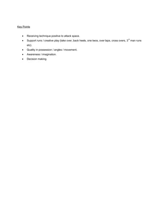 Key Points
•

Receiving technique positive to attack space.

•

Support runs / creative play (take over, back heels, one twos, over laps, cross overs, 3 man runs

rd

etc).
•

Quality in possession / angles / movement.

•

Awareness / imagination.

•

Decision making.

 