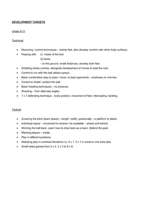 DEVELOPMENT TARGETS
Under 9-11
Technical
•

Receiving / control techniques – mainly feet, also develop comfort with other body surfaces.

•

Passing with

(i) inside of the foot
(ii) laces
- on the ground, small distances, develop both feet.

•

Dribbling (close control), alongside development of moves to beat the man.

•

Control to run with the ball (attack space).

•

Basic combination play to pass / move, to beat opponents – emphasis on one-two.

•

Control to shield / protect the ball.

•

Basic heading techniques – no pressure.

•

Shooting – from alternate angles.

•

1 v 1 defending technique – body position, movement of feet, intercepting, tackling.

Tactical
•

Covering the pitch (team space) – length / width, positionally – a platform to attack.

•

Individual space – movement to receive / be available – ahead and behind.

•

Winning the ball back. Learn how to drop back as a team. Defend the goal.

•

Marking players – inside.

•

Play in different positions.

•

Attacking play in overload situations i.e. 4 v 1, 3 v 1 in zonal or one area play.

•

Small sided games from 2 v 2, 3 v 3 to 8 v 8.

 