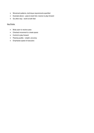 •

Movement patterns, technique requirements specified

•

Example above – pass to back foot, receive to play forward

•

Go other way – work to both feet

Key Points
•

Body open to receive pass

•

Checked movement to create space

•

Control to play forward

•

Passing quality – weight, accuracy

•

Emphasise speed of execution

 