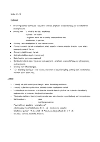 Under 12 – 13
Technical
•

Receiving / control techniques – feet, other surfaces. Emphasis on speed of play and execution from
under pressure.

•

Passing with

(i) inside of the foot – two footed
(ii) laces – two footed
- on ground and in the air, mainly small distances with
development of both feet.

•

Dribbling – with development of ‘beat the man’ moves.

•

Control to run with the ball (positive touch attack space) – to beat a defender, to shoot, cross, attack
opponents, pass off the run.

•

Control to shield / protect the ball.

•

Setting the ball (one touch / from screen)

•

Basic heading technique unopposed.

•

Combination play to pass / move and beat opponents – emphasis on speed of play and with execution
under pressure.

•

Shooting from different angles.

•

1 v 1 defending technique – body position, movement of feet, intercepting, tackling, learn how to narrow
attackers space (force play).

Tactical
•

Covering the pitch (team space). Length / width, positionally within 4-4-2.

•

Learning to play through the thirds. Increase options for player on the ball.

•

Individual space – movement to receive / be available. Learning to time the movement. Developing
understanding of movement for player in possession.

•

Winning the ball back. Making the pitch smaller as a team, learning cover / balance and communication.

•

Marking players

-

inside

-

most dangerous man

•

Play in different positions – which players?

•

Attacking play in overload situation 5 v 2, 4 v 2 – zonal or one area play.

•

Small sided games 4 v 4, 5 v 5, to 8 v 8. Also phase play overloads 9 v 4, 10 v 6.

•

Set plays – corners, free kicks, throw ins.

 