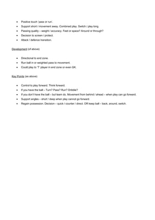 •

Positive touch ‘pass or run’.

•

Support short / movement away. Combined play. Switch / play long.

•

Passing quality – weight / accuracy. Feet or space? Around or through?

•

Decision to screen / protect.

•

Attack / defence transition.

Development (of above)
•

Directional to end zone.

•

Run ball in or weighted pass to movement.

•

Could play to ‘T’ player in end zone or even GK.

Key Points (as above)
•

Control to play forward. Think forward.

•

If you have the ball – Turn? Pass? Run? Dribble?

•

If you don’t have the ball – but team do. Movement from behind / ahead – when play can go forward.

•

Support angles – short / deep when play cannot go forward.

•

Regain possession. Decision – quick / counter / direct. OR keep ball – back, around, switch.

 