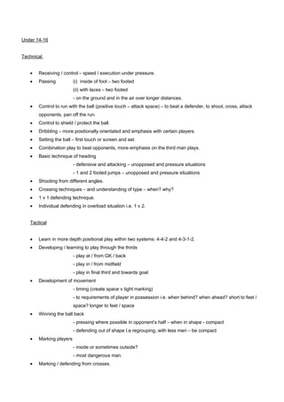 Under 14-16
Technical
•

Receiving / control – speed / execution under pressure.

•

Passing

(i) inside of foot – two footed
(ii) with laces – two footed
- on the ground and in the air over longer distances.

•

Control to run with the ball (positive touch – attack space) – to beat a defender, to shoot, cross, attack
opponents, pan off the run.

•

Control to shield / protect the ball.

•

Dribbling – more positionally orientated and emphasis with certain players.

•

Setting the ball – first touch or screen and set.

•

Combination play to beat opponents, more emphasis on the third man plays.

•

Basic technique of heading
- defensive and attacking – unopposed and pressure situations
- 1 and 2 footed jumps – unopposed and pressure situations

•

Shooting from different angles.

•

Crossing techniques – and understanding of type – when? why?

•

1 v 1 defending technique.

•

Individual defending in overload situation i.e. 1 v 2.

Tactical
•

Learn in more depth positional play within two systems: 4-4-2 and 4-3-1-2.

•

Developing / learning to play through the thirds
- play at / from GK / back
- play in / from midfield
- play in final third and towards goal

•

Development of movement
- timing (create space v tight marking)
- to requirements of player in possession i.e. when behind? when ahead? short to feet /
space? longer to feet / space

•

Winning the ball back
- pressing where possible in opponent’s half – when in shape - compact
- defending out of shape I.e regrouping, with less men – be compact

•

Marking players
- inside or sometimes outside?
- most dangerous man.

•

Marking / defending from crosses.

 