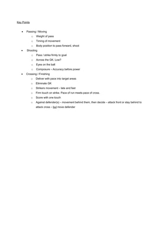Key Points
•

Passing / Moving
o
o

Timing of movement

o
•

Weight of pass
Body position to pass forward, shoot

Shooting
o
o

Across the GK. Low?

o

Eyes on the ball

o
•

Pass / strike firmly to goal

Composure – Accuracy before power

Crossing / Finishing
o

Deliver with pace into target areas

o

Eliminate GK

o

Strikers movement – late and fast

o

Firm touch on strike. Pace of run meets pace of cross.

o

Score with one touch

o

Against defender(s) – movement behind them, then decide – attack front or stay behind to
attack cross – but move defender

 