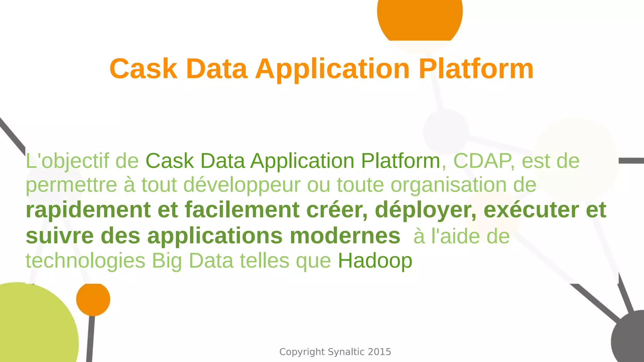 Copyright Synaltic 2015
Cask Data Application Platform
L'objectif de Cask Data Application Platform, CDAP, est de
permettre à tout développeur ou toute organisation de
rapidement et facilement créer, déployer, exécuter et
suivre des applications modernes à l'aide de
technologies Big Data telles que Hadoop
 