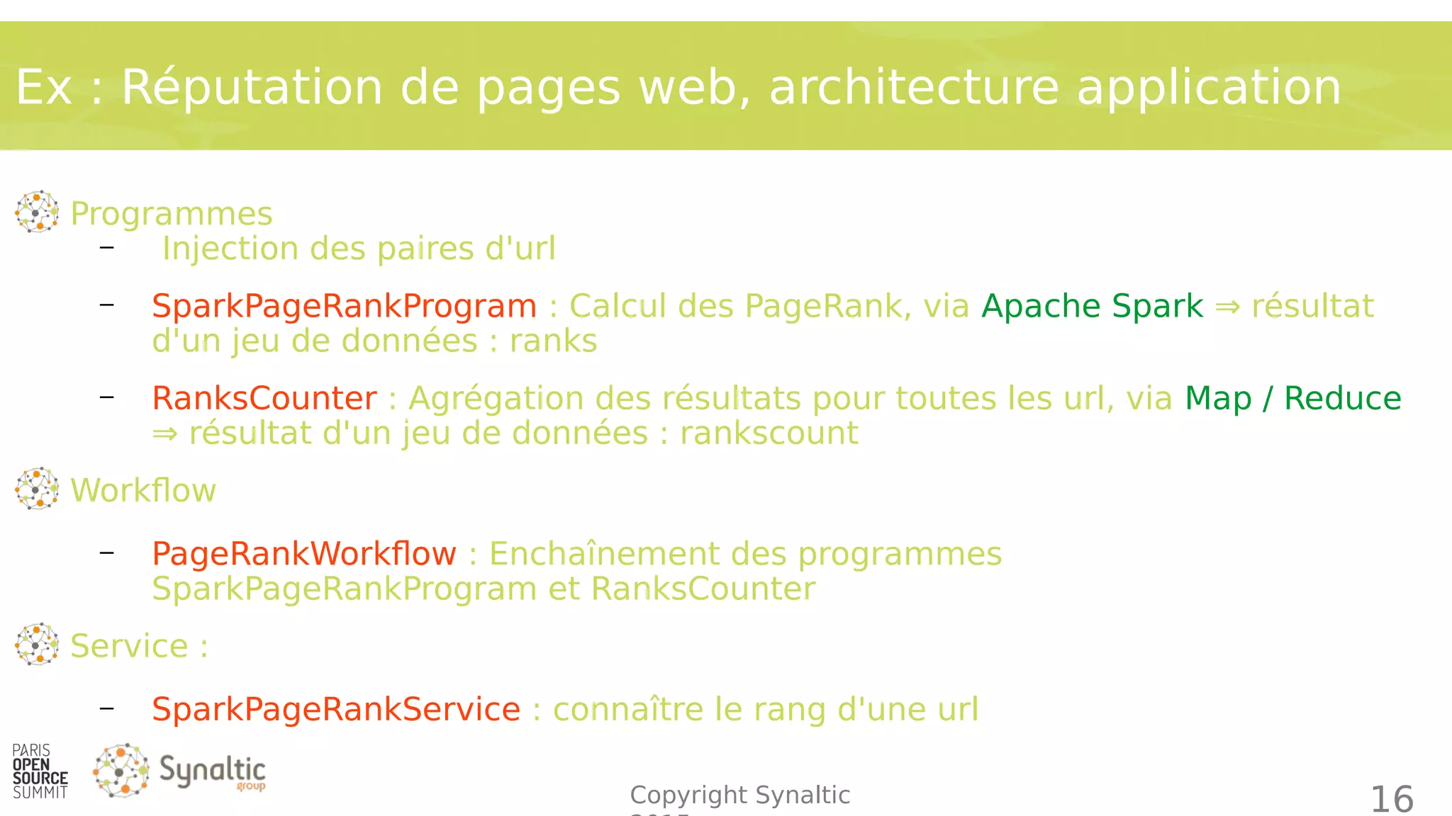 Copyright Synaltic
Ex : Réputation de pages web, architecture application
16
Programmes
– Injection des paires d'url
– SparkPageRankProgram : Calcul des PageRank, via Apache Spark ⇒ résultat
d'un jeu de données : ranks
– RanksCounter : Agrégation des résultats pour toutes les url, via Map / Reduce
⇒ résultat d'un jeu de données : rankscount
Workflow
– PageRankWorkflow : Enchaînement des programmes
SparkPageRankProgram et RanksCounter
Service :
– SparkPageRankService : connaître le rang d'une url
 