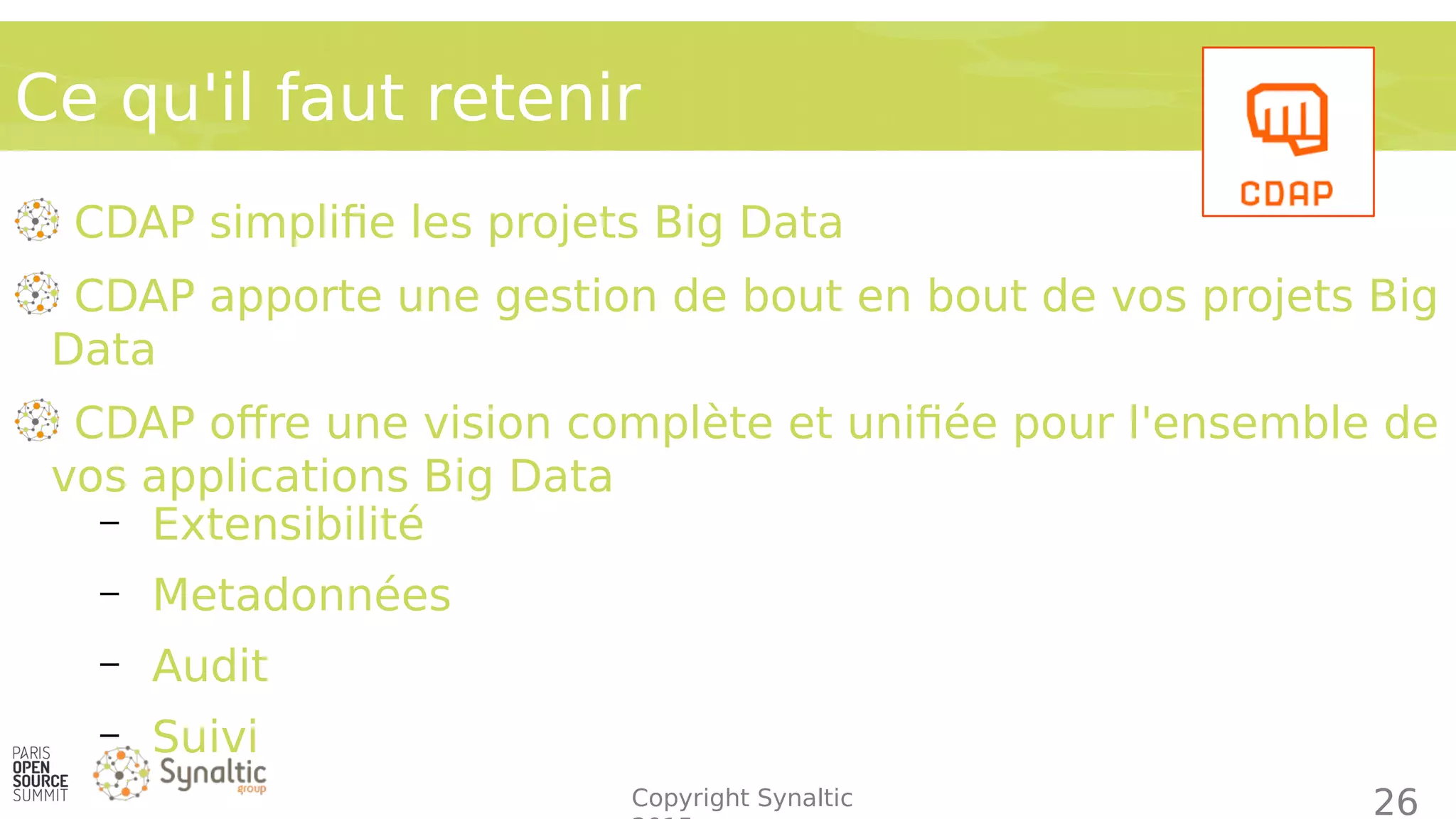 Copyright Synaltic
CDAP simplifie les projets Big Data
CDAP apporte une gestion de bout en bout de vos projets Big
Data
CDAP offre une vision complète et unifiée pour l'ensemble de
vos applications Big Data
– Extensibilité
– Metadonnées
– Audit
– Suivi
Ce qu'il faut retenir
26
 