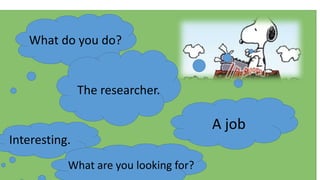 What do you do?
The researcher.
Interesting.
What are you looking for?
A job
 