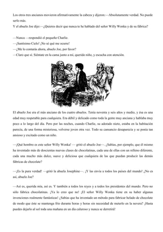 Los otros tres ancianos movieron afirmativamente la cabeza y dijeron:—Absolutamente verdad. No puede
serlo más.
Y el abuelo Joe dijo:—¿Quieres decir que nunca te he hablado del señor Willy Wonka y de su fábrica?
—Nunca —respondió el pequeño Charlie.
—¡Santísimo Cielo! ¡No sé qué me ocurre!
—¿Me lo contarás ahora, abuelo Joe, por favor?
—Claro que sí. Siéntate en la cama junto a mí, querido niño, y escucha con atención.
El abuelo Joe era el más anciano de los cuatro abuelos. Tenía noventa y seis años y medio, y ésa es una
edad muy respetable para cualquiera. Era débil y delicado como toda la gente muy anciana y hablaba muy
poco a lo largo del día. Pero por las noches, cuando Charlie, su adorado nieto, estaba en la habitación
parecía, de una forma misteriosa, volverse joven otra vez. Todo su cansancio desaparecía y se ponía tan
ansioso y excitado como un niño.
—¡Qué hombre es este señor Willy Wonka! — gritó el abuelo Joe—. ¿Sabías, por ejemplo, que él mismo
ha inventado más de doscientas nuevas clases de chocolatinas, cada una de ellas con un relleno diferente,
cada una mucho más dulce, suave y deliciosa que cualquiera de las que puedan producir las demás
fábricas de chocolate?
—¡Es la pura verdad! —gritó la abuela Josephine—. ¡Y las envía a todos los países del mundo! ¿No es
así, abuelo Joe?
—Así es, querida mía, así es. Y también a todos los reyes y a todos los presidentes del mundo. Pero no
sólo fabrica chocolatinas. ¡Ya lo creo que no! ¡El señor Willy Wonka tiene en su haber algunas
invenciones realmente fantásticas! ¿Sabías que ha inventado un método para fabricar helado de chocolate
de modo que éste se mantenga frío durante horas y horas sin necesidad de meterlo en la nevera? ¡Hasta
puedes dejarlo al sol toda una mañana en un día caluroso y nunca se derretirá!
 