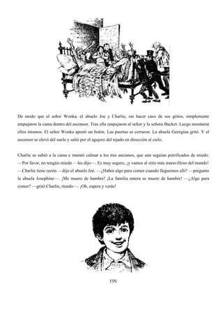 De modo que el señor Wonka, el abuelo Joe y Charlie, sin hacer caso de sus gritos, simplemente
empujaron la cama dentro del ascensor. Tras ella empujaron al señor y la señora Bucket. Luego montaron
ellos mismos. El señor Wonka apretó un botón. Las puertas se cerraron. La abuela Georgina gritó. Y el
ascensor se elevó del suelo y salió por el agujero del tejado en dirección al cielo.
Charlie se subió a la cama e intentó calmar a los tres ancianos, que aún seguían petrificados de miedo:
—Por favor, no tengáis miedo —les dijo—. Es muy seguro, ¡y vamos al sitio más maravilloso del mundo!
—Charlie tiene razón —dijo el abuelo Joe. —¿Habrá algo para comer cuando lleguemos allí? —pregunto
la abuela Josephine—. ¡Me muero de hambre! ¡La familia entera se muere de hambre! —¿Algo para
comer? —gritó Charlie, riendo—. ¡Oh, espera y verás!
FIN
 